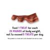 Feed 1 treat for each 20 pounds of body weight, not to exceed 5 treats per day. This product is a treat and is not intended to be fed as a meal.